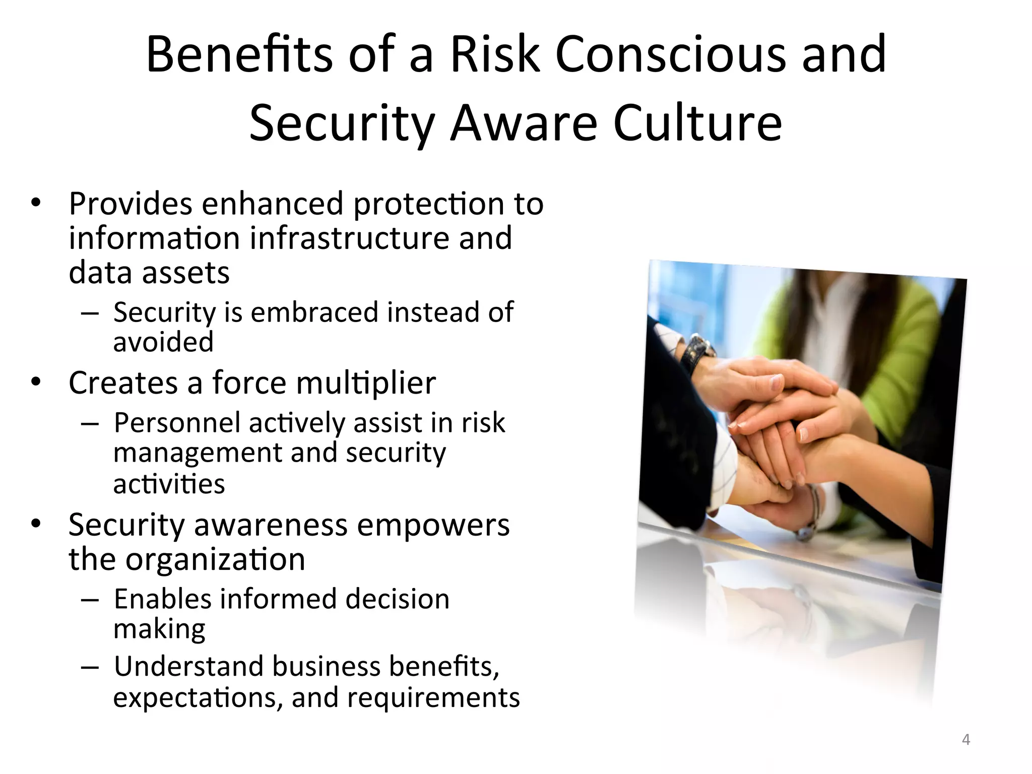 Beneﬁts	
  of	
  a	
  Risk	
  Conscious	
  and	
  
Security	
  Aware	
  Culture	
  
•  Provides	
  enhanced	
  protec/on	
  to	
  
informa/on	
  infrastructure	
  and	
  
data	
  assets	
  
–  Security	
  is	
  embraced	
  instead	
  of	
  
avoided	
  
•  Creates	
  a	
  force	
  mul/plier	
  
–  Personnel	
  ac/vely	
  assist	
  in	
  risk	
  
management	
  and	
  security	
  
ac/vi/es	
  
•  Security	
  awareness	
  empowers	
  
the	
  organiza/on	
  
–  Enables	
  informed	
  decision	
  
making	
  
–  Understand	
  business	
  beneﬁts,	
  
expecta/ons,	
  and	
  requirements	
  
4	
  
 