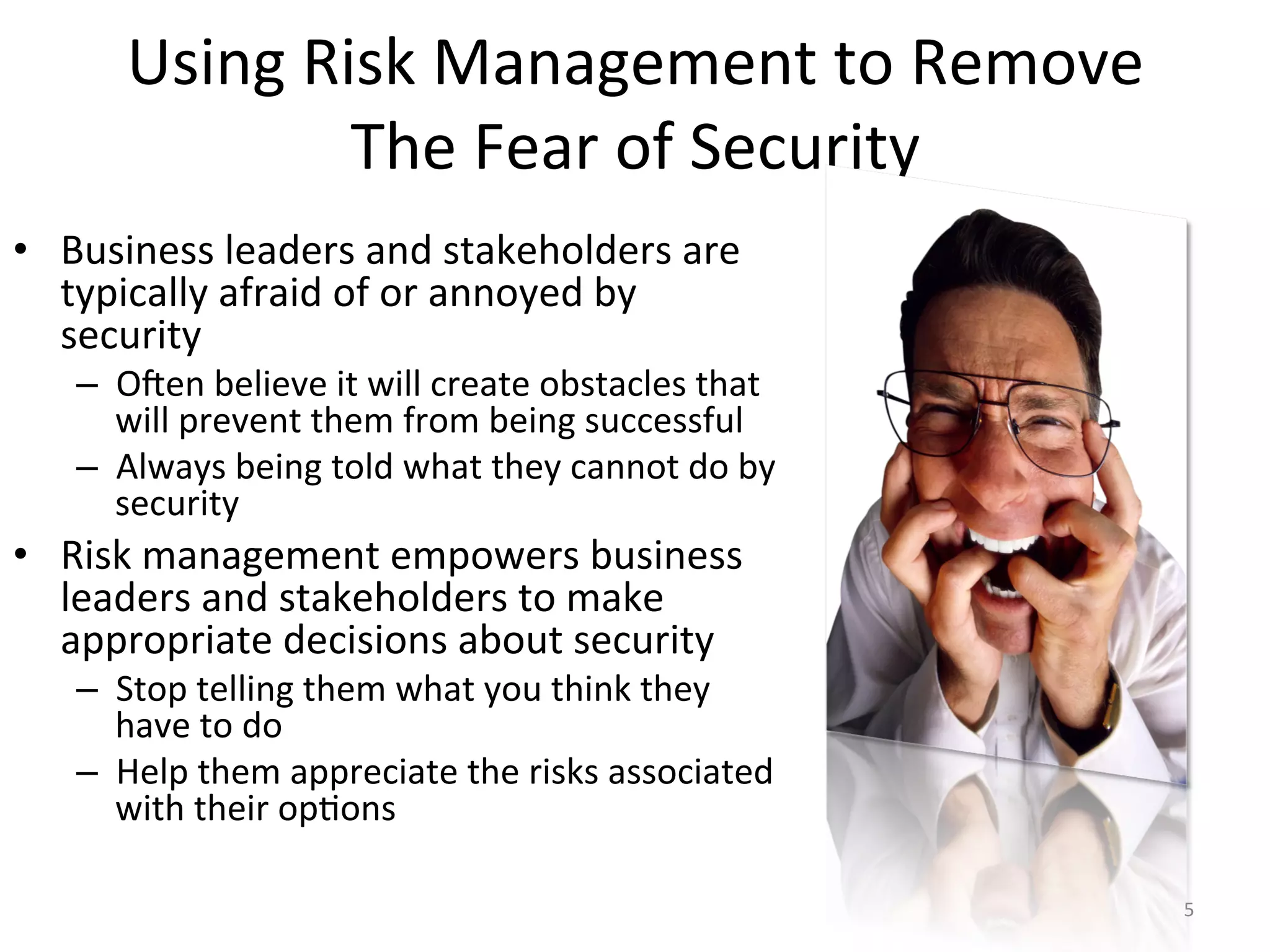 Using	
  Risk	
  Management	
  to	
  Remove	
  
The	
  Fear	
  of	
  Security	
  
•  Business	
  leaders	
  and	
  stakeholders	
  are	
  
typically	
  afraid	
  of	
  or	
  annoyed	
  by	
  
security	
  
–  O^en	
  believe	
  it	
  will	
  create	
  obstacles	
  that	
  
will	
  prevent	
  them	
  from	
  being	
  successful	
  
–  Always	
  being	
  told	
  what	
  they	
  cannot	
  do	
  by	
  
security	
  
•  Risk	
  management	
  empowers	
  business	
  
leaders	
  and	
  stakeholders	
  to	
  make	
  
appropriate	
  decisions	
  about	
  security	
  
–  Stop	
  telling	
  them	
  what	
  you	
  think	
  they	
  
have	
  to	
  do	
  
–  Help	
  them	
  appreciate	
  the	
  risks	
  associated	
  
with	
  their	
  op/ons	
  
5	
  
 