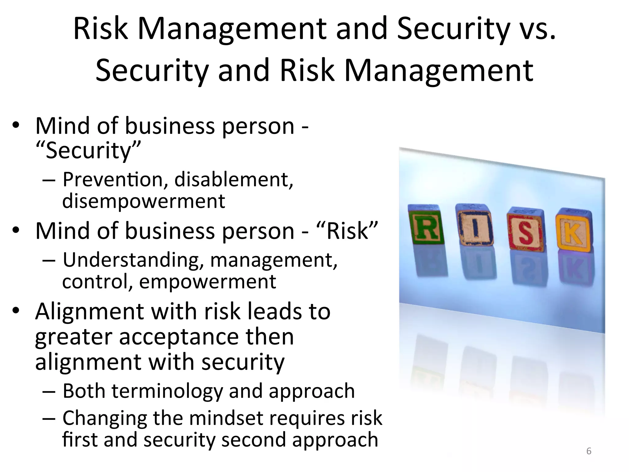 Risk	
  Management	
  and	
  Security	
  vs.	
  
Security	
  and	
  Risk	
  Management	
  
•  Mind	
  of	
  business	
  person	
  -­‐	
  
“Security”	
  
–  Preven/on,	
  disablement,	
  
disempowerment	
  
•  Mind	
  of	
  business	
  person	
  -­‐	
  “Risk”	
  
–  Understanding,	
  management,	
  
control,	
  empowerment	
  
•  Alignment	
  with	
  risk	
  leads	
  to	
  
greater	
  acceptance	
  then	
  
alignment	
  with	
  security	
  
–  Both	
  terminology	
  and	
  approach	
  
–  Changing	
  the	
  mindset	
  requires	
  risk	
  
ﬁrst	
  and	
  security	
  second	
  approach	
   6	
  
 