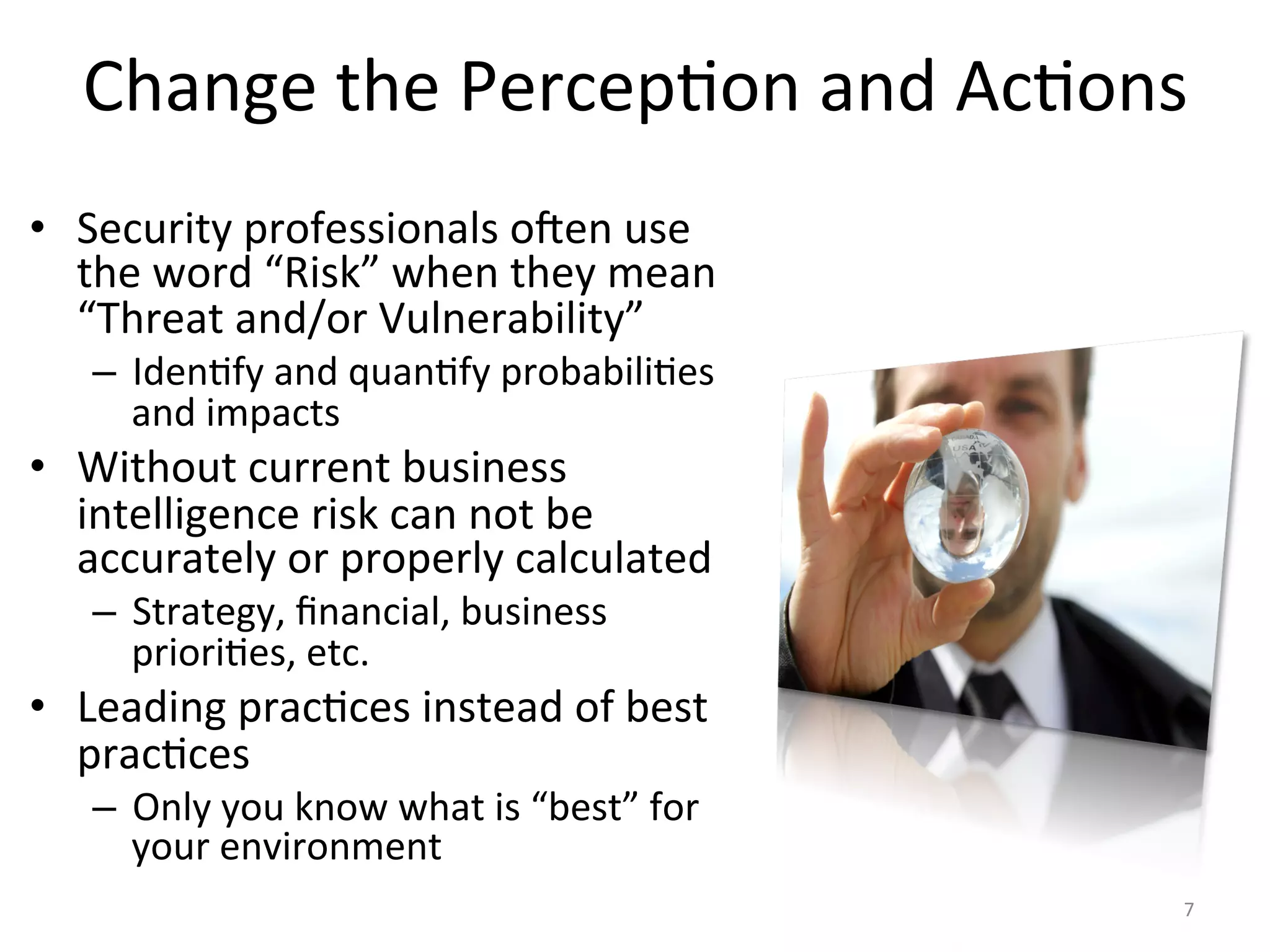 Change	
  the	
  Percep/on	
  and	
  Ac/ons	
  
•  Security	
  professionals	
  o^en	
  use	
  
the	
  word	
  “Risk”	
  when	
  they	
  mean	
  
“Threat	
  and/or	
  Vulnerability”	
  
–  Iden/fy	
  and	
  quan/fy	
  probabili/es	
  
and	
  impacts	
  
•  Without	
  current	
  business	
  
intelligence	
  risk	
  can	
  not	
  be	
  
accurately	
  or	
  properly	
  calculated	
  
–  Strategy,	
  ﬁnancial,	
  business	
  
priori/es,	
  etc.	
  
•  Leading	
  prac/ces	
  instead	
  of	
  best	
  
prac/ces	
  
–  Only	
  you	
  know	
  what	
  is	
  “best”	
  for	
  
your	
  environment	
  
7	
  
 