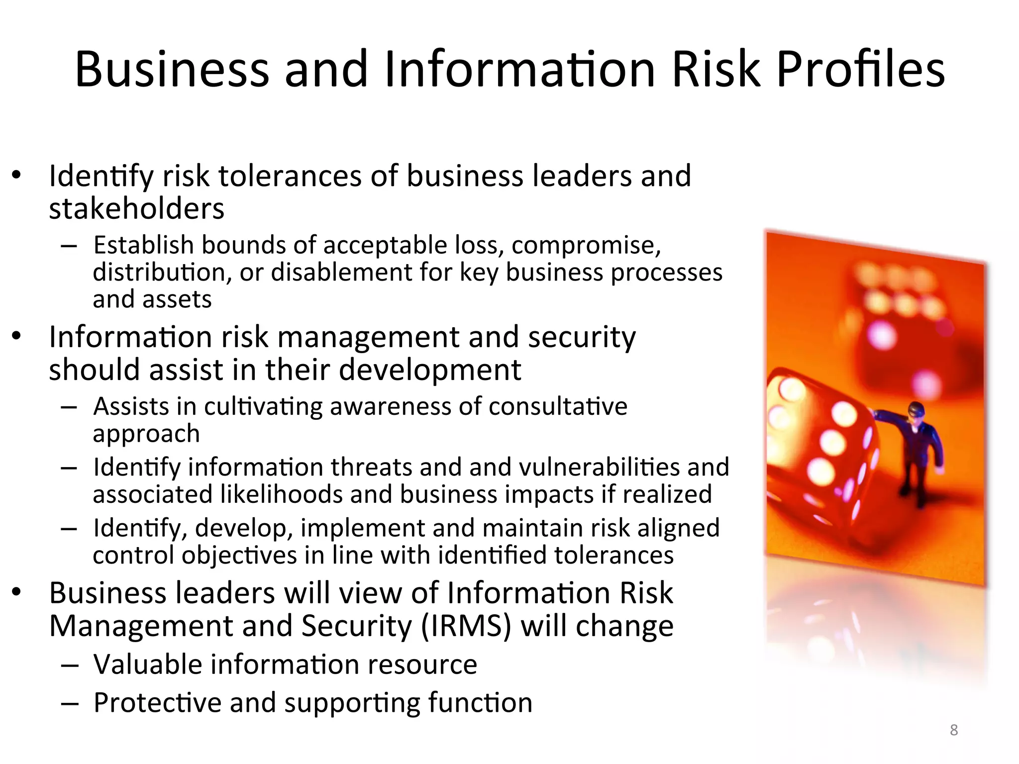 Business	
  and	
  Informa/on	
  Risk	
  Proﬁles	
  
•  Iden/fy	
  risk	
  tolerances	
  of	
  business	
  leaders	
  and	
  
stakeholders	
  
–  Establish	
  bounds	
  of	
  acceptable	
  loss,	
  compromise,	
  
distribu/on,	
  or	
  disablement	
  for	
  key	
  business	
  processes	
  
and	
  assets	
  
•  Informa/on	
  risk	
  management	
  and	
  security	
  
should	
  assist	
  in	
  their	
  development	
  
–  Assists	
  in	
  cul/va/ng	
  awareness	
  of	
  consulta/ve	
  
approach	
  
–  Iden/fy	
  informa/on	
  threats	
  and	
  and	
  vulnerabili/es	
  and	
  
associated	
  likelihoods	
  and	
  business	
  impacts	
  if	
  realized	
  
–  Iden/fy,	
  develop,	
  implement	
  and	
  maintain	
  risk	
  aligned	
  
control	
  objec/ves	
  in	
  line	
  with	
  iden/ﬁed	
  tolerances	
  
•  Business	
  leaders	
  will	
  view	
  of	
  Informa/on	
  Risk	
  
Management	
  and	
  Security	
  (IRMS)	
  will	
  change	
  
–  Valuable	
  informa/on	
  resource	
  
–  Protec/ve	
  and	
  suppor/ng	
  func/on	
  
8	
  
 