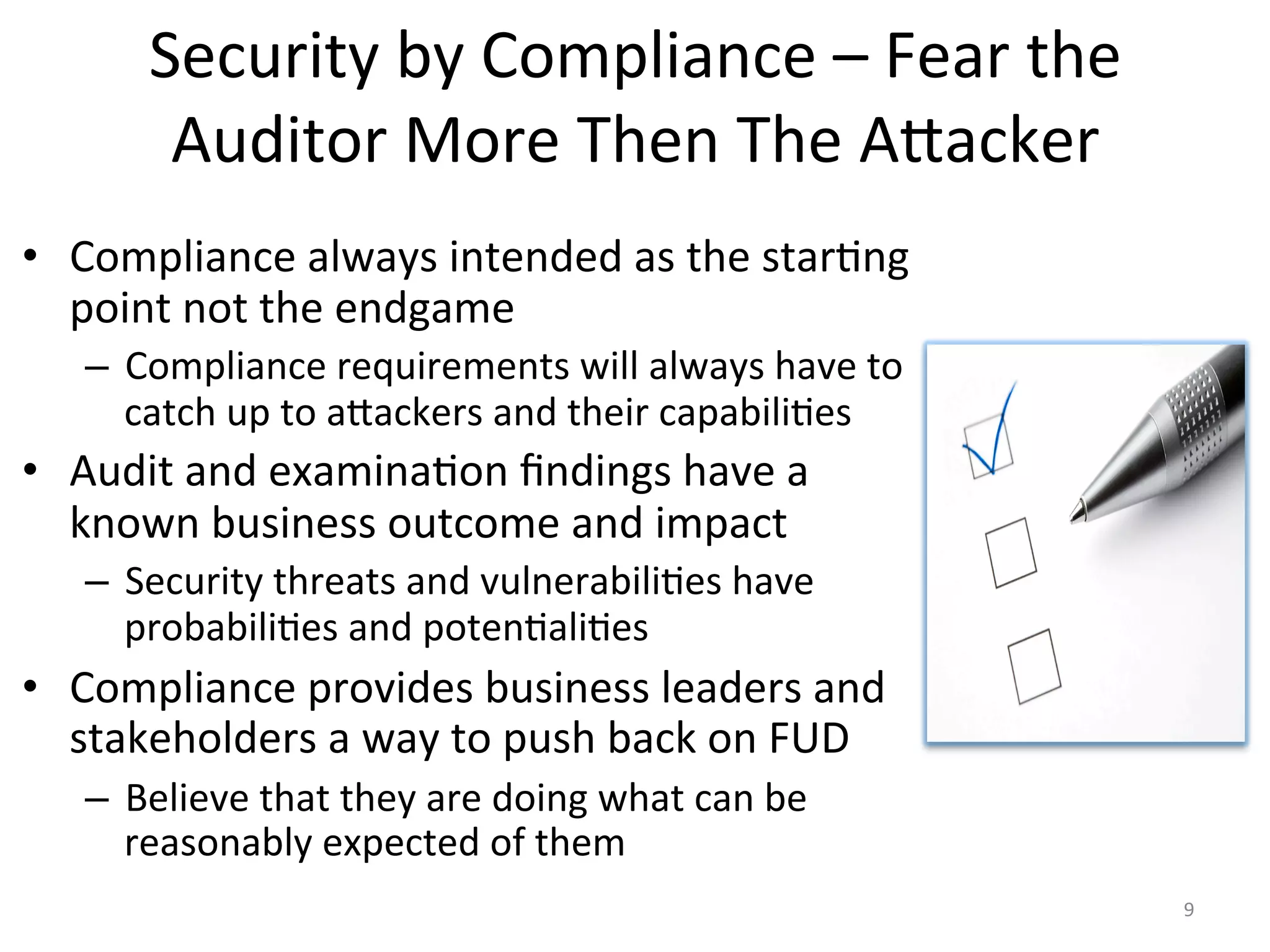 Security	
  by	
  Compliance	
  –	
  Fear	
  the	
  
Auditor	
  More	
  Then	
  The	
  Aiacker	
  
•  Compliance	
  always	
  intended	
  as	
  the	
  star/ng	
  
point	
  not	
  the	
  endgame	
  
–  Compliance	
  requirements	
  will	
  always	
  have	
  to	
  
catch	
  up	
  to	
  aiackers	
  and	
  their	
  capabili/es	
  
•  Audit	
  and	
  examina/on	
  ﬁndings	
  have	
  a	
  
known	
  business	
  outcome	
  and	
  impact	
  
–  Security	
  threats	
  and	
  vulnerabili/es	
  have	
  
probabili/es	
  and	
  poten/ali/es	
  
•  Compliance	
  provides	
  business	
  leaders	
  and	
  
stakeholders	
  a	
  way	
  to	
  push	
  back	
  on	
  FUD	
  
–  Believe	
  that	
  they	
  are	
  doing	
  what	
  can	
  be	
  
reasonably	
  expected	
  of	
  them	
  
9	
  
 
