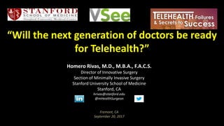 “Will the next generation of doctors be ready
for Telehealth?”
Homero Rivas, M.D., M.B.A., F.A.C.S.
Director of Innovative Surgery
Section of Minimally Invasive Surgery
Stanford University School of Medicine
Stanford, CA
hrivas@stanford.edu
@mHealthSurgeon
Fremont, CA
September 20, 2017
 