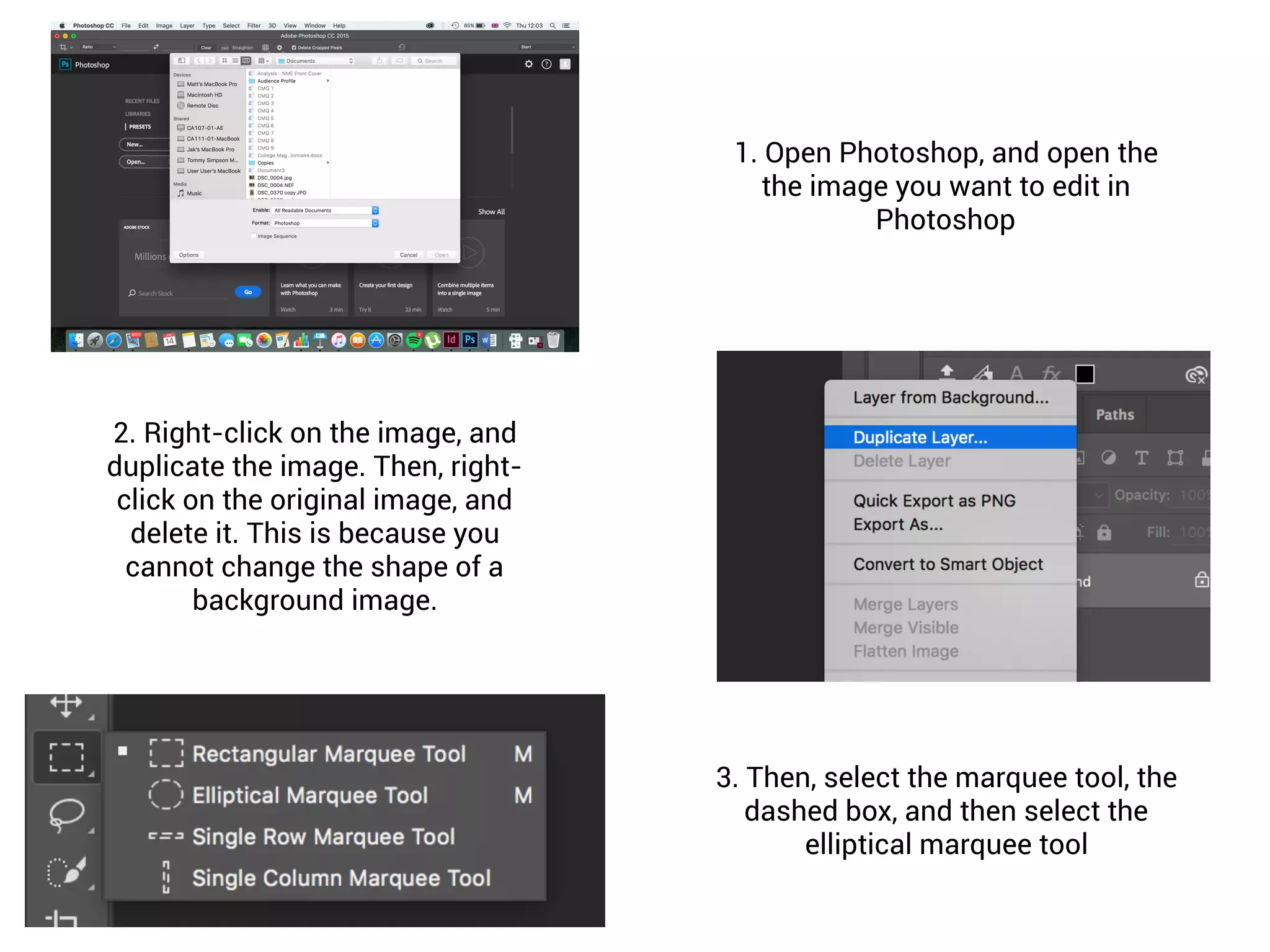 1. Open Photoshop, and open the
the image you want to edit in
Photoshop
2. Right-click on the image, and
duplicate the image. Then, right-
click on the original image, and
delete it. This is because you
cannot change the shape of a
background image.
3. Then, select the marquee tool, the
dashed box, and then select the
elliptical marquee tool