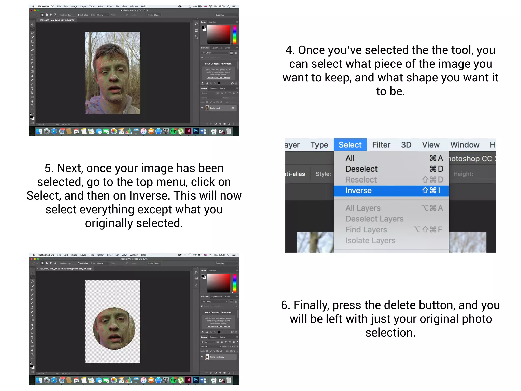 4. Once you’ve selected the the tool, you
can select what piece of the image you
want to keep, and what shape you want it
to be.
5. Next, once your image has been
selected, go to the top menu, click on
Select, and then on Inverse. This will now
select everything except what you
originally selected.
6. Finally, press the delete button, and you
will be left with just your original photo
selection.