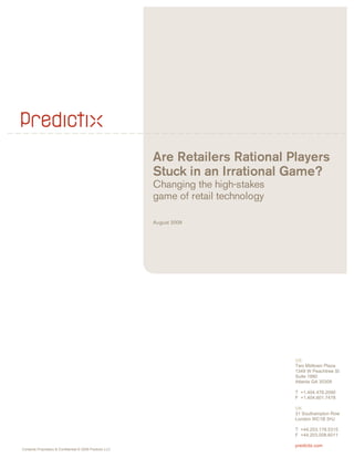 Are Retailers Rational Players
                                                           Stuck in an Irrational Game?
                                                           Changing the high-stakes
                                                           game of retail technology

                                                           August 2009




                                                                                       US
                                                                                       Two Midtown Plaza
                                                                                       1349 W Peachtree St
                                                                                       Suite 1880
                                                                                       Atlanta GA 30309

                                                                                       T +1.404.478.2090
                                                                                       F +1.404.601.7478

                                                                                       UK
                                                                                       31 Southampton Row
                                                                                       London WC1B 5HJ

                                                                                       T +44.203.178.5315
                                                                                       F +44.203.008.6011

                                                                                       predictix.com
Contents Proprietary & Confidential © 2009 Predictix LLC
 