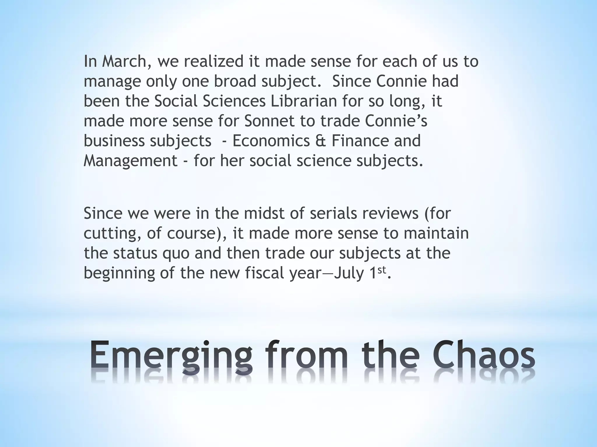 In March, we realized it made sense for each of us to
manage only one broad subject. Since Connie had
been the Social Sciences Librarian for so long, it
made more sense for Sonnet to trade Connie’s
business subjects - Economics & Finance and
Management - for her social science subjects.
Since we were in the midst of serials reviews (for
cutting, of course), it made more sense to maintain
the status quo and then trade our subjects at the
beginning of the new fiscal year—July 1st.
 