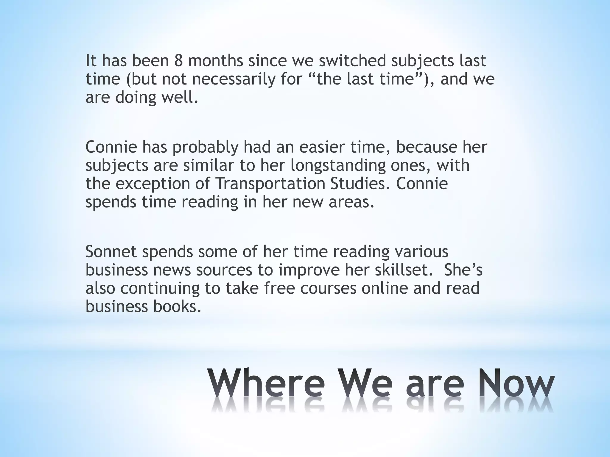 It has been 8 months since we switched subjects last
time (but not necessarily for “the last time”), and we
are doing well.
Connie has probably had an easier time, because her
subjects are similar to her longstanding ones, with
the exception of Transportation Studies. Connie
spends time reading in her new areas.
Sonnet spends some of her time reading various
business news sources to improve her skillset. She’s
also continuing to take free courses online and read
business books.
 
