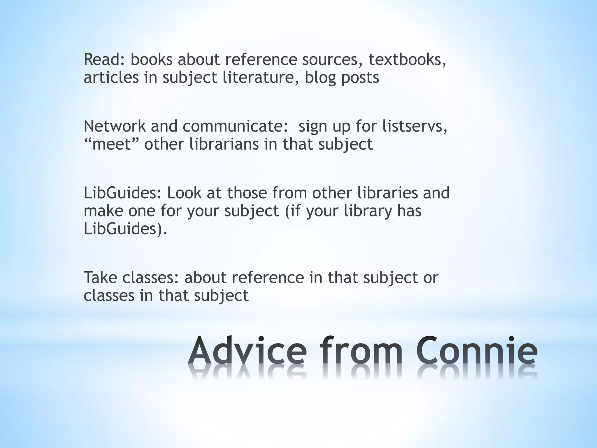Read: books about reference sources, textbooks,
articles in subject literature, blog posts
Network and communicate: sign up for listservs,
“meet” other librarians in that subject
LibGuides: Look at those from other libraries and
make one for your subject (if your library has
LibGuides).
Take classes: about reference in that subject or
classes in that subject
 