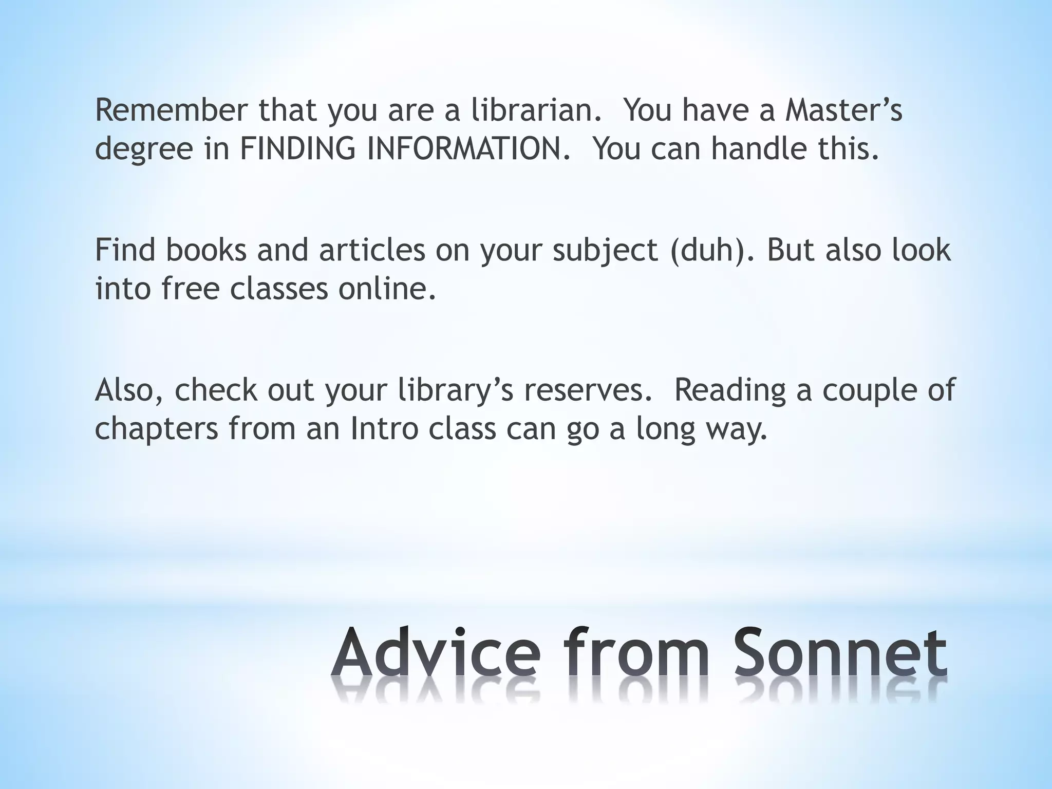Remember that you are a librarian. You have a Master’s
degree in FINDING INFORMATION. You can handle this.
Find books and articles on your subject (duh). But also look
into free classes online.
Also, check out your library’s reserves. Reading a couple of
chapters from an Intro class can go a long way.
 