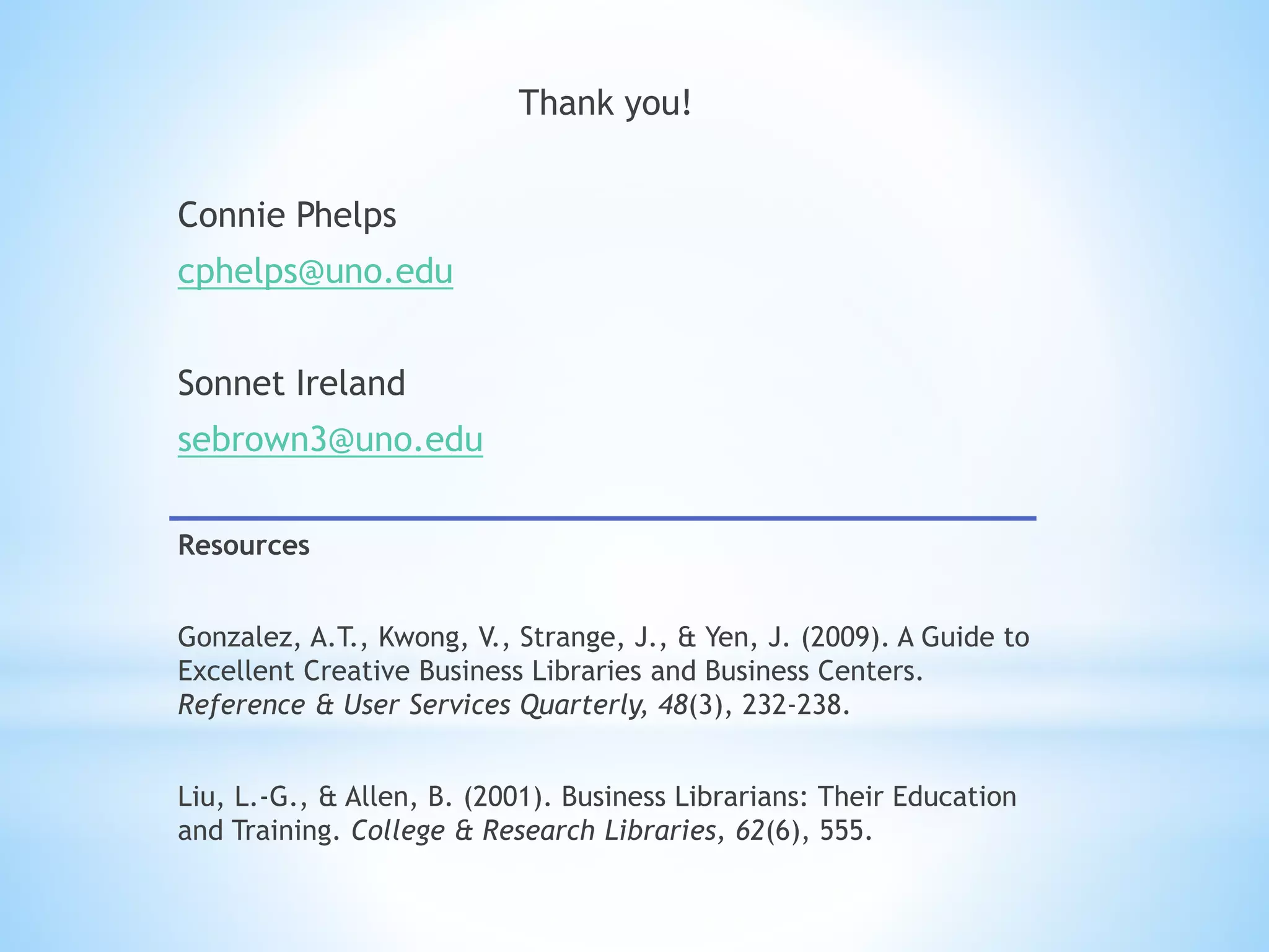 Thank you!
Connie Phelps
cphelps@uno.edu
Sonnet Ireland
sebrown3@uno.edu
Resources
Gonzalez, A.T., Kwong, V., Strange, J., & Yen, J. (2009). A Guide to
Excellent Creative Business Libraries and Business Centers.
Reference & User Services Quarterly, 48(3), 232-238.
Liu, L.-G., & Allen, B. (2001). Business Librarians: Their Education
and Training. College & Research Libraries, 62(6), 555.
 