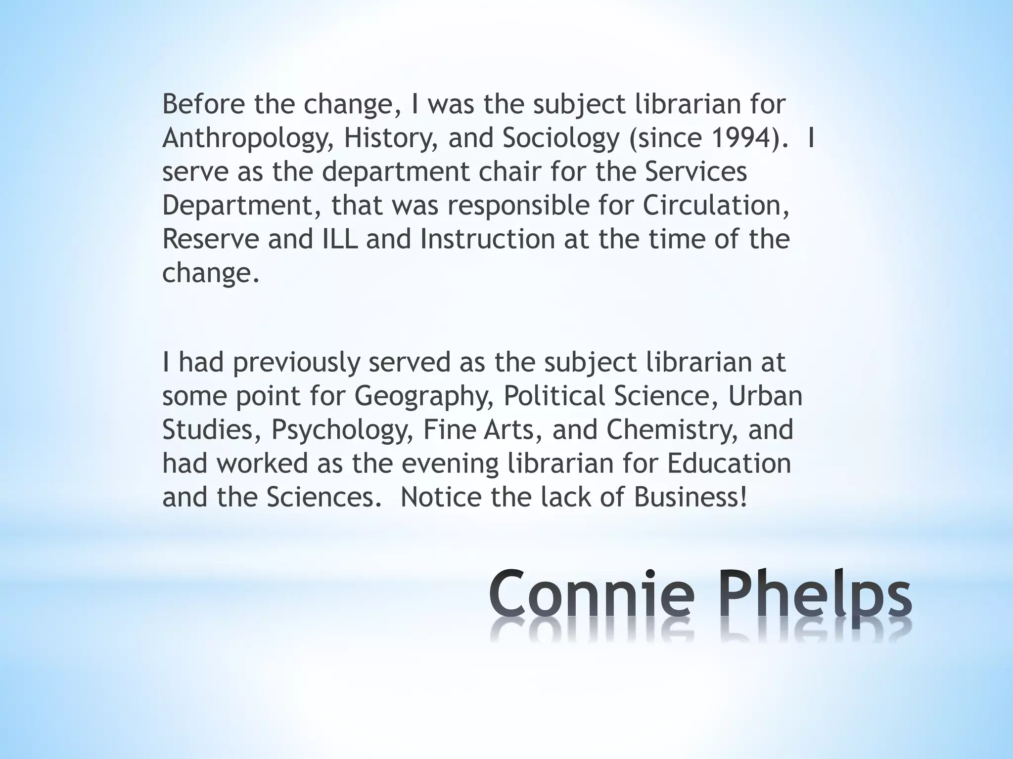 Before the change, I was the subject librarian for
Anthropology, History, and Sociology (since 1994). I
serve as the department chair for the Services
Department, that was responsible for Circulation,
Reserve and ILL and Instruction at the time of the
change.
I had previously served as the subject librarian at
some point for Geography, Political Science, Urban
Studies, Psychology, Fine Arts, and Chemistry, and
had worked as the evening librarian for Education
and the Sciences. Notice the lack of Business!
 