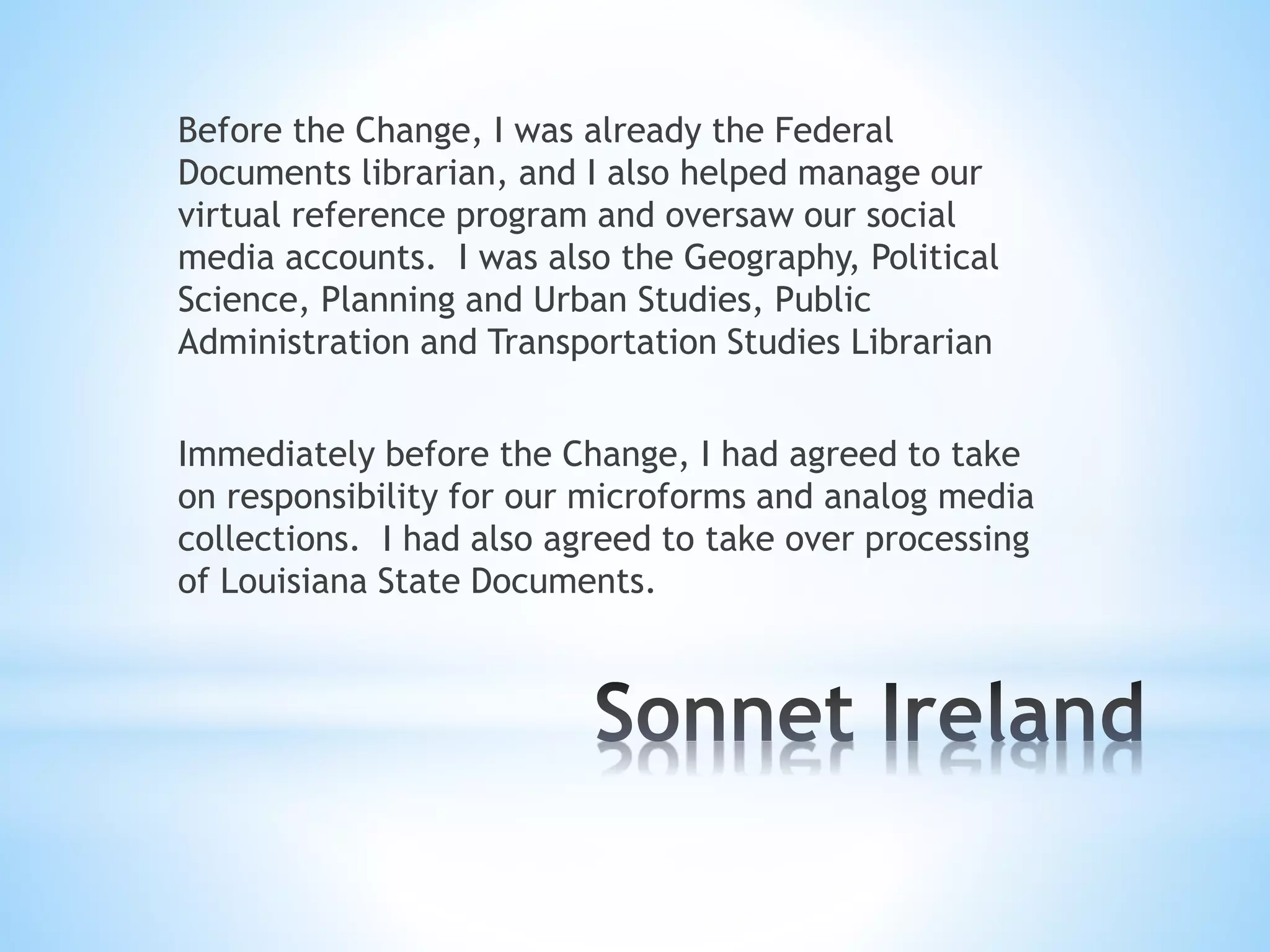 Before the Change, I was already the Federal
Documents librarian, and I also helped manage our
virtual reference program and oversaw our social
media accounts. I was also the Geography, Political
Science, Planning and Urban Studies, Public
Administration and Transportation Studies Librarian
Immediately before the Change, I had agreed to take
on responsibility for our microforms and analog media
collections. I had also agreed to take over processing
of Louisiana State Documents.
 