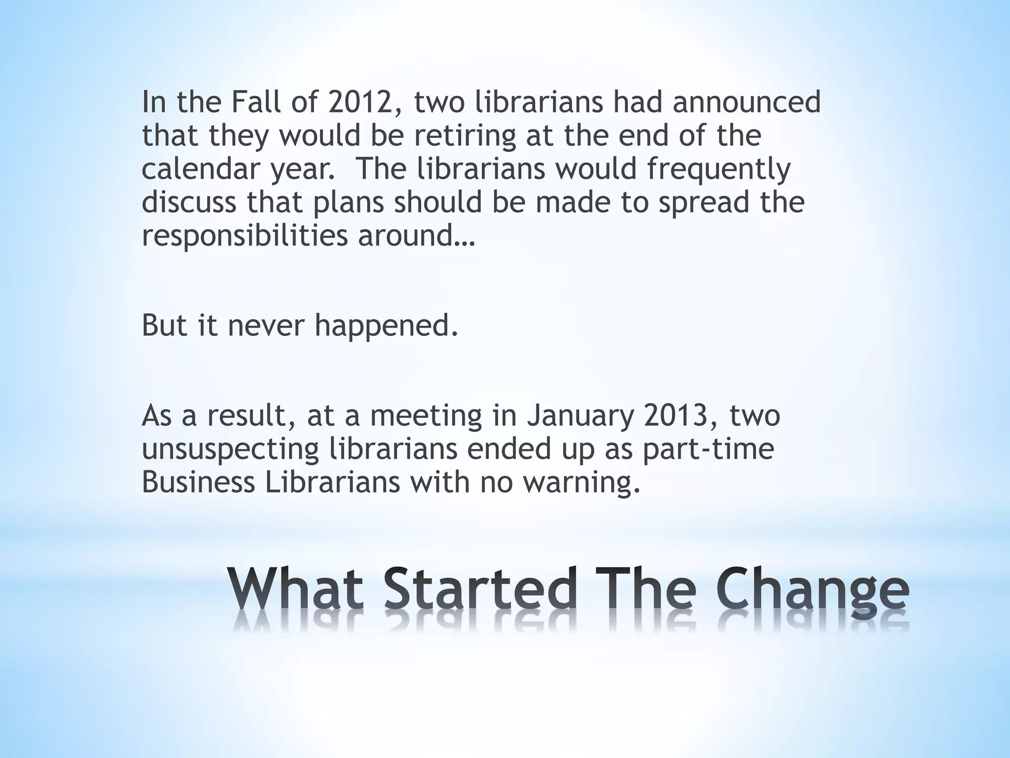 In the Fall of 2012, two librarians had announced
that they would be retiring at the end of the
calendar year. The librarians would frequently
discuss that plans should be made to spread the
responsibilities around…
But it never happened.
As a result, at a meeting in January 2013, two
unsuspecting librarians ended up as part-time
Business Librarians with no warning.
 