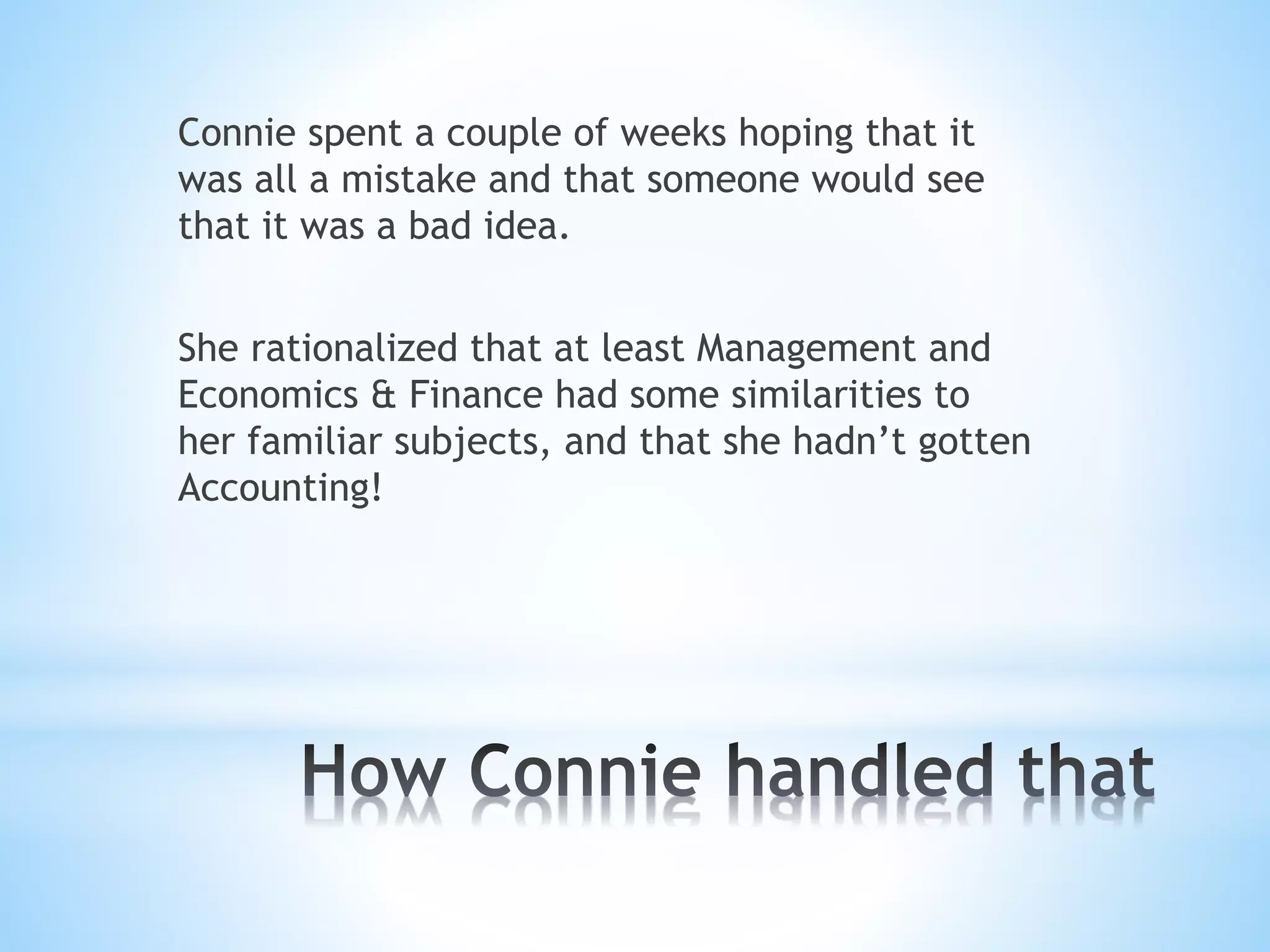 Connie spent a couple of weeks hoping that it
was all a mistake and that someone would see
that it was a bad idea.
She rationalized that at least Management and
Economics & Finance had some similarities to
her familiar subjects, and that she hadn’t gotten
Accounting!
 