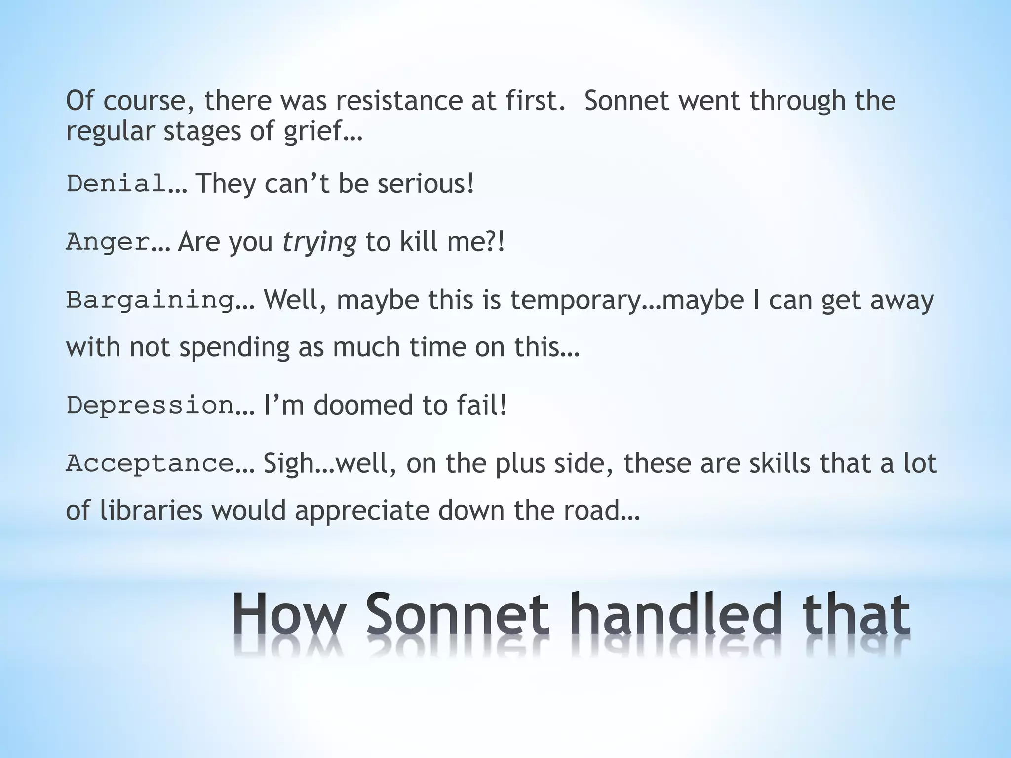 Of course, there was resistance at first. Sonnet went through the
regular stages of grief…
Denial… They can’t be serious!
Anger… Are you trying to kill me?!
Bargaining… Well, maybe this is temporary…maybe I can get away
with not spending as much time on this…
Depression… I’m doomed to fail!
Acceptance… Sigh…well, on the plus side, these are skills that a lot
of libraries would appreciate down the road…
 