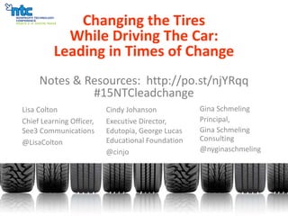 Changing the Tires
While Driving The Car:
Leading in Times of Change
Notes & Resources: http://po.st/njYRqq
#15NTCleadchange
Lisa Colton
Chief Learning Officer,
See3 Communications
@LisaColton
Cindy Johanson
Executive Director,
Edutopia, George Lucas
Educational Foundation
@cinjo
Gina Schmeling
Principal,
Gina Schmeling
Consulting
@nyginaschmeling
 