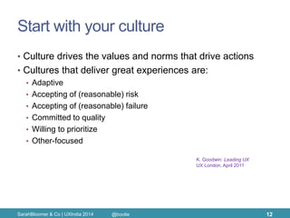 Start with your culture 
•Culture drives the values and norms that drive actions 
•Cultures that deliver great experiences are: 
•Adaptive 
•Accepting of (reasonable) risk 
•Accepting of (reasonable) failure 
•Committed to quality 
•Willing to prioritize 
•Other-focused 
SarahBloomer & Co | UXIndia 2014 
12 
K. Goodwin: Leading UX 
UX London, April 2011 
@boolie  