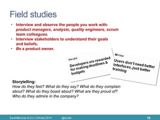 Field studies 
SarahBloomer & Co | UXIndia 2014 
16 
•Interview and observe the people you work with: product managers, analysts, quality engineers, scrum team colleagues. 
•Interview stakeholders to understand their goals and beliefs. 
•Be a product owner. 
Storytelling: 
How do they feel? What do they say? What do they complain about? What do they boast about? What are they proud of? Who do they admire in the company? 
@boolie  