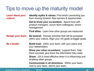 Tips to move up the maturity model 
SarahBloomer & Co | UXIndia 2014 
24 
Learn about your culture: 
Build trust: within your team, with your peers and your stakeholders 
Show you value co-workers: support them, help them succeed, give them the information they need 
Get to know your co-workers: Spend time with product managers, scrum team colleagues, senior management. 
Share: UX is most effective when it is influencing and enabling other groups. 
Find allies: Learn how other groups are measured. 
Identify myths & values: Find what’s preventing you from moving forward. Also barriers & opportunities. 
Communicate in all directions: Within your team, next to your team, above your team. 
Be a leader: 
Design your team: 
Be tactical: Choose activities that will be accepted within your culture. Align your UX goals to bigger goals. 
@boolie  