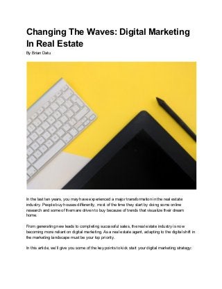 Changing The Waves: Digital Marketing
In Real Estate
By Brian Datu
In the last ten years, you may have experienced a major transformation in the real estate
industry. People buy houses differently, most of the time they start by doing some online
research and some of them are driven to buy because of trends that visualize their dream
home.
From generating new leads to completing successful sales, the real estate industry is now
becoming more reliant on digital marketing. As a real estate agent, adapting to the digital shift in
the marketing landscape must be your top priority.
In this article, we’ll give you some of the key points to kick start your digital marketing strategy:
 