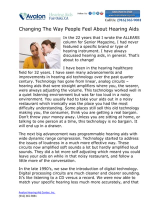 Changing The Way People Feel About Hearing Aids
                                  In the 22 years that I wrote the ALLEARS
                                  column for Senior Magazine, I had never
                                  featured a specific brand or type of
                                  hearing instrument. I have always
                                  discussed hearing aids, in general. That’s
                                  about to change!

                         I have been in the hearing healthcare
field for 32 years. I have seen many advancements and
improvements in hearing aid technology over the past quarter
century. Technology has gone from linear, analog circuits –
hearing aids that were straight amplifiers where you, the wearer,
were always adjusting the volume. This technology worked well in
a quiet listening environment but was far too loud in a noisy
environment. You usually had to take your aids out in a noisy
restaurant which ironically was the place you had the most
difficulty understanding. Some places still sell this old technology
making you, the consumer, think you are getting a real bargain.
Don’t throw your money away. Unless you are sitting at home, or
talking to one person at a time, this technology is no bargain. It
will end up in a drawer.

The next big advancement was programmable hearing aids with
wide dynamic range compression. Technology started to address
the issues of loudness in a much more effective way. These
circuits now amplified soft sounds a lot but hardly amplified loud
sounds. They did a lot more self adjusting which meant you could
leave your aids on while in that noisy restaurant, and follow a
little more of the conversation.

In the late 1990’s, we saw the introduction of digital technology.
Digital processing circuits are much cleaner and clearer sounding.
It’s like listening to a CD versus a record. We were now able to
match your specific hearing loss much more accurately, and that

Avalon Hearing Aid Center, Inc.
(916) 365-9081
 