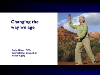 Changing the
way we age
Colin Milner, CEO
International Council on
Active Aging
 