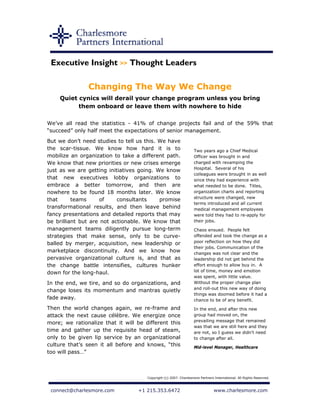 Executive Insight >> Thought Leaders

               Changing The Way We Change
    Quiet cynics will derail your change program unless you bring
          them onboard or leave them with nowhere to hide

We’ve all read the statistics - 41% of change projects fail and of the 59% that
“succeed” only half meet the expectations of senior management.
But we don’t need studies to tell us this. We have
the scar-tissue. We know how hard it is to                        Two years ago a Chief Medical
mobilize an organization to take a different path.                Officer was brought in and
We know that new priorities or new crises emerge                  charged with revamping the
                                                                  Hospital. Several of his
just as we are getting initiatives going. We know
                                                                  colleagues were brought in as well
that new executives lobby organizations to                        since they had experience with
embrace a better tomorrow, and then are                           what needed to be done. Titles,
nowhere to be found 18 months later. We know                      organization charts and reporting
                                                                  structure were changed, new
that      teams     of     consultants     promise
                                                                  terms introduced and all current
transformational results, and then leave behind                   medical management employees
fancy presentations and detailed reports that may                 were told they had to re-apply for
be brilliant but are not actionable. We know that                 their jobs.
management teams diligently pursue long-term                      Chaos ensued. People felt
strategies that make sense, only to be curve-                     offended and took the change as a
balled by merger, acquisition, new leadership or                  poor reflection on how they did
                                                                  their jobs. Communication of the
marketplace discontinuity. And we know how                        changes was not clear and the
pervasive organizational culture is, and that as                  leadership did not get behind the
the change battle intensifies, cultures hunker                    effort enough to allow buy in. A
down for the long-haul.                                           lot of time, money and emotion
                                                                  was spent, with little value.
In the end, we tire, and so do organizations, and                 Without the proper change plan
                                                                  and roll-out this new way of doing
change loses its momentum and mantras quietly
                                                                  things was doomed before it had a
fade away.                                                        chance to be of any benefit.
Then the world changes again, we re-frame and                     In the end, and after this new
attack the next cause célèbre. We energize once                   group had moved on, the
                                                                  prevailing message that remained
more; we rationalize that it will be different this
                                                                  was that we are still here and they
time and gather up the requisite head of steam,                   are not, so I guess we didn't need
only to be given lip service by an organizational                 to change after all.
culture that’s seen it all before and knows, “this                Mid-level Manager, Healthcare
too will pass…”



                                      Copyright (c) 2007. Charlesmore Partners International. All Rights Reserved.



 connect@charlesmore.com          +1 215.353.6472                              www.charlesmore.com
 