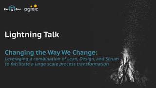 Lightning Talk
Changing the Way We Change:
Leveraging a combination of Lean, Design, and Scrum
to facilitate a large scale process transformation
 