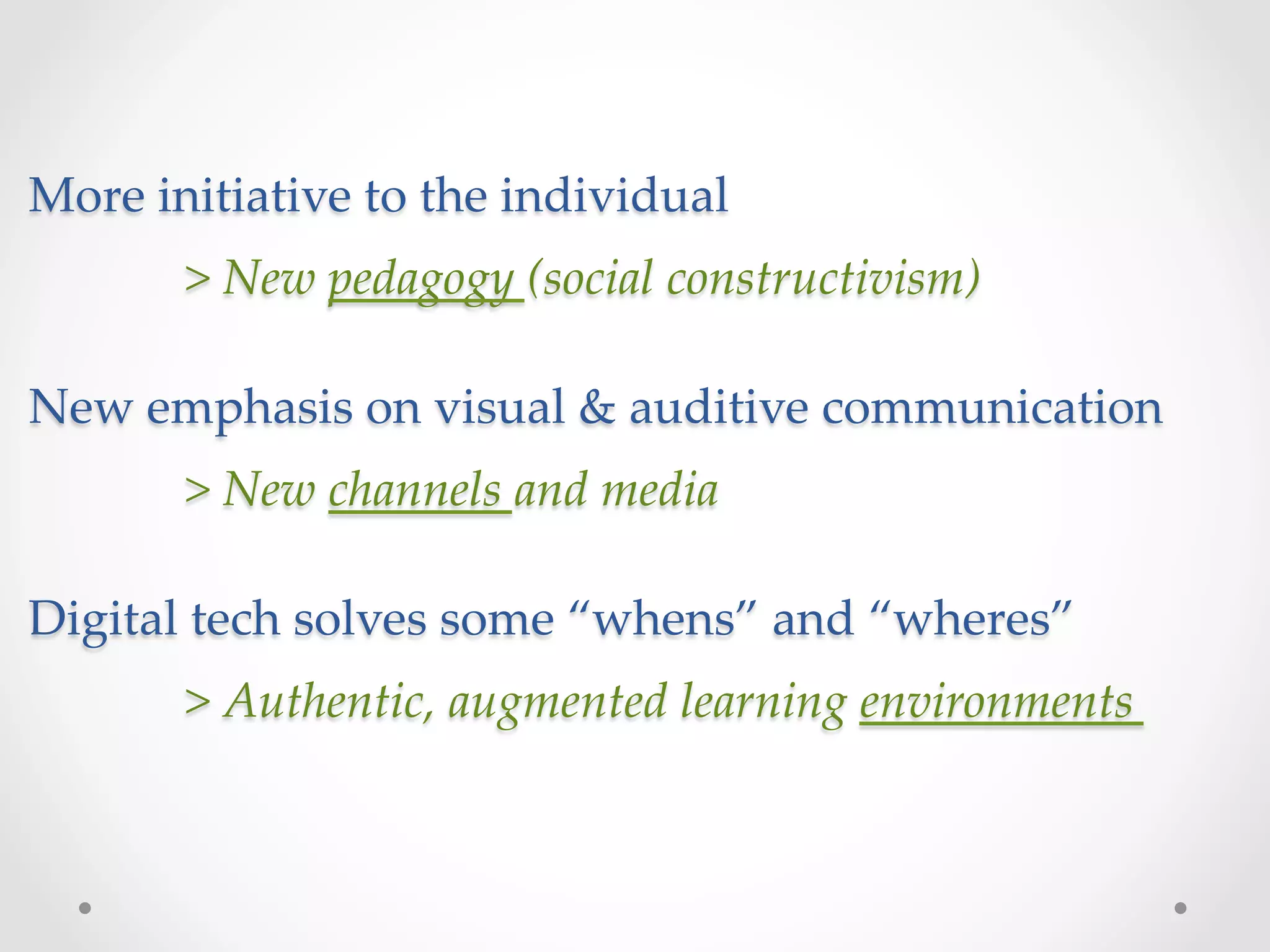 More  initiative  to  the  individual  
        >  New  pedagogy  (social  constructivism)	
        	
New  emphasis  on  visual  &  auditive  communication  
        	
        >  New  channels  and  media	
        	
Digital  tech  solves  some  “whens”  and  “wheres”	
        	
       >  Authentic,  augmented  learning  environments	
 