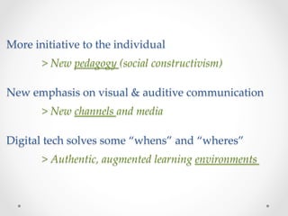 More  initiative  to  the  individual  
        >  New  pedagogy  (social  constructivism)	
        	
New  emphasis  on  visual  &  auditive  communication  
        	
        >  New  channels  and  media	
        	
Digital  tech  solves  some  “whens”  and  “wheres”	
        	
       >  Authentic,  augmented  learning  environments	
 