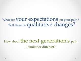 What  are      your  expectations  on  your  path?  
        Will  there  be  qualitative  changes?  
                                
                                
 How  about     the  next  generation’s  path  
                  –  similar  or  diﬀerent?	
 