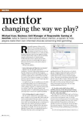 MENTOR
38 APRIL 2013
R
esponsible gaming is always at the
forefront of the gaming industry but
mentor aims to put an extra level in to
allow players to make their own choices;
mentor basically acts as a wake-up call if
problem behaviour traits become apparent in play,
asking the player if they want to carry on and using
imagery and information to help the player
understand their choices. mentor also provides
operators with a lot of useful insights into player
behaviour which in turn can be used to improve
player experience.
Michael Auer explains…
Casino International: What does neccton do?
Michael Auer: We specialise in business
intelligence, customer relationship management and
big data analysis, you could say. So we support
companies when it comes to managing their data, to
retrieving insights about customers from their data.
One aspect of our business is gaming, so we support
gaming companies when it comes to improving their
customer experience.
A couple of years ago we stumbled across the field
of responsible gaming, and as a result developed a
software called mentor, which can be used by either
online gaming companies or companies which make
use of player cards. The software supports and
encourages players to make healthy gaming decisions
and helps them to avoid risk or problem gambling.
CI: So it helps players to make a choice?
MA: Yes, it does. Information is provided to the
player visually as well as numerically. Additionally the
system analyses player behaviours and as soon as it
detects significant changes, like someone increasing
their stakes, increasing playing time or switching to a
riskier game, the software provides personalised
messages to the players telling the this information
and asking, for example, “Are you sure you’re not
playing for longer than you originally intended to?”
The player then has tools to investigate their
gambling behaviour. The system does not exclude
players, it simply provides information; it does not
identify problem gamblers in a clinical way, it is
entirely based on the concept of informed player
choice. This means that providing information helps
players to stay healthy or make a change if they see
they might be on the way to becoming a risk gambler.
We make use of the concept of Motivational
Interviewing which has proven to be successful
modifying gambling behaviour.
CI: You did a study with Professor Mark
Griffiths, Director of the International Gaming
Research Unit at Nottingham Trent University in
the UK – tell us about that.
MA: The study started in 2008, and I met Professor
Mark Griffiths at a conference. We decided to explore
an idea with an arrangement where we had the
resources from a technical point of view, and he is the
expert in problem gambling and many other related
behavioural fields. He provided us with what we
should do in terms of a framework, and we provided
the technical expertise. I have been working on my
Ph.D with him and have published papers with Mark
too.
To us it’s very important that mentor is based on a
mentor
changing the way we play?
Michael Auer, Business Unit Manager of Responsible Gaming at
neccton, talks to Casino International about mentor, a system to help
players make their own informed choices concerning their gambling
 