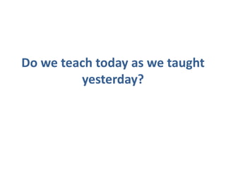 Do we teach today as we taught
         yesterday?
 