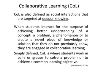 Collaborative Learning (CoL)
CoL is also defined as social interactions that
  are targeted at deeper knowing.

When students interact for the purpose of
  achieving better understanding of a
  concept, a problem, a phenomenon or to
  create a novel piece of knowledge or
  solution that they do not previously know,
  they are engaged in collaborative learning.
Simply defined, CoL is where students work in
  pairs or groups to solve a problem or to
  achieve a common learning objective.
                                    (Barkley et al., 2005).
                                                         16
 