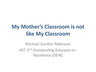 My Mother’s Classroom is not
    like My Classroom
     Michael Gordon Robinson
  AST 2nd Outstanding-Educator-In-
          Residence (OEIR)
 