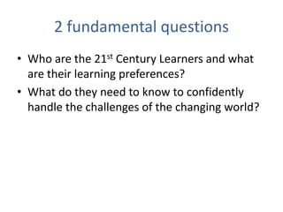 2 fundamental questions
• Who are the 21st Century Learners and what
  are their learning preferences?
• What do they need to know to confidently
  handle the challenges of the changing world?
 