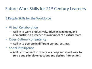 Future Work Skills for 21st Century Learners

3 People Skills for the Workforce

• Virtual Collaboration
   – Ability to work productively, drive engagement, and
     demonstrate a presence as a member of a virtual team
• Cross-Cultural competency
   – Ability to operate in different cultural settings
• Social Intelligence
   – Ability to connect to others in a deep and direct way, to
     sense and stimulate reactions and desired interactions
 