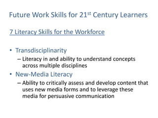 Future Work Skills for 21st Century Learners

7 Literacy Skills for the Workforce

• Transdisciplinarity
  – Literacy in and ability to understand concepts
    across multiple disciplines
• New-Media Literacy
  – Ability to critically assess and develop content that
    uses new media forms and to leverage these
    media for persuasive communication
 