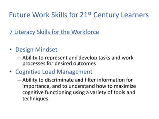 Future Work Skills for 21st Century Learners

7 Literacy Skills for the Workforce

• Design Mindset
   – Ability to represent and develop tasks and work
     processes for desired outcomes
• Cognitive Load Management
   – Ability to discriminate and filter information for
     importance, and to understand how to maximize
     cognitive functioning using a variety of tools and
     techniques
 