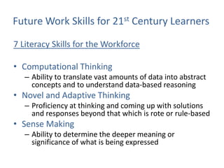 Future Work Skills for 21st Century Learners

7 Literacy Skills for the Workforce

• Computational Thinking
   – Ability to translate vast amounts of data into abstract
     concepts and to understand data-based reasoning
• Novel and Adaptive Thinking
   – Proficiency at thinking and coming up with solutions
     and responses beyond that which is rote or rule-based
• Sense Making
   – Ability to determine the deeper meaning or
     significance of what is being expressed
 