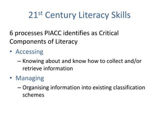 21st Century Literacy Skills
6 processes PIACC identifies as Critical
Components of Literacy
• Accessing
  – Knowing about and know how to collect and/or
    retrieve information
• Managing
  – Organising information into existing classification
    schemes
 