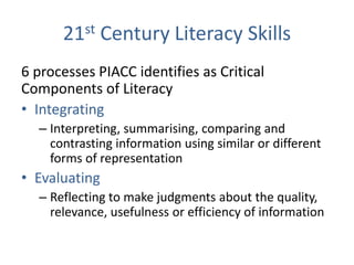 21st Century Literacy Skills
6 processes PIACC identifies as Critical
Components of Literacy
• Integrating
  – Interpreting, summarising, comparing and
    contrasting information using similar or different
    forms of representation
• Evaluating
  – Reflecting to make judgments about the quality,
    relevance, usefulness or efficiency of information
 
