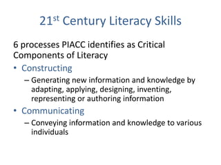 21st Century Literacy Skills
6 processes PIACC identifies as Critical
Components of Literacy
• Constructing
  – Generating new information and knowledge by
    adapting, applying, designing, inventing,
    representing or authoring information
• Communicating
  – Conveying information and knowledge to various
    individuals
 