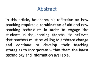Abstract
In this article, he shares his reflection on how
teaching requires a combination of old and new
teaching techniques in order to engage the
students in the learning process. He believes
that teachers must be willing to embrace change
and continue to develop their teaching
strategies to incorporate within them the latest
technology and information available.
 