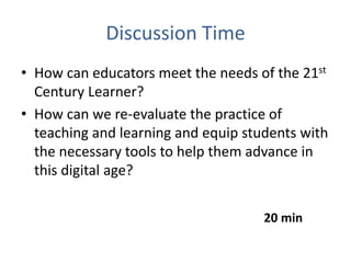 Discussion Time
• How can educators meet the needs of the 21st
  Century Learner?
• How can we re-evaluate the practice of
  teaching and learning and equip students with
  the necessary tools to help them advance in
  this digital age?


                                     20 min
 