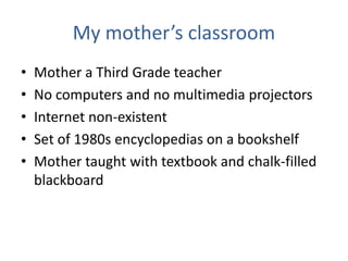 My mother’s classroom
•   Mother a Third Grade teacher
•   No computers and no multimedia projectors
•   Internet non-existent
•   Set of 1980s encyclopedias on a bookshelf
•   Mother taught with textbook and chalk-filled
    blackboard
 