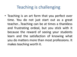Teaching is challenging
• Teaching is an art form that you perfect over
  time. You do not just start out as a great
  teacher…Teaching can be at times a thankless
  and frustrating ordeal, but you stick with it
  because the reward of seeing your students
  learn and the satisfaction of knowing what
  you do matters more than most professions. It
  makes teaching worth it.
 