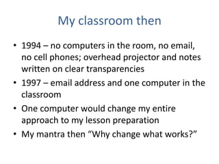 My classroom then
• 1994 – no computers in the room, no email,
  no cell phones; overhead projector and notes
  written on clear transparencies
• 1997 – email address and one computer in the
  classroom
• One computer would change my entire
  approach to my lesson preparation
• My mantra then “Why change what works?”
 