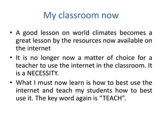 My classroom now
• A good lesson on world climates becomes a
  great lesson by the resources now available on
  the internet
• It is no longer now a matter of choice for a
  teacher to use the internet in the classroom. It
  is a NECESSITY.
• What I must now learn is how to best use the
  internet and teach my students how to best
  use it. The key word again is “TEACH”.
 